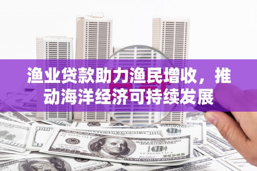 西吉渔业贷款助力渔民增收，推动海洋经济可持续发展